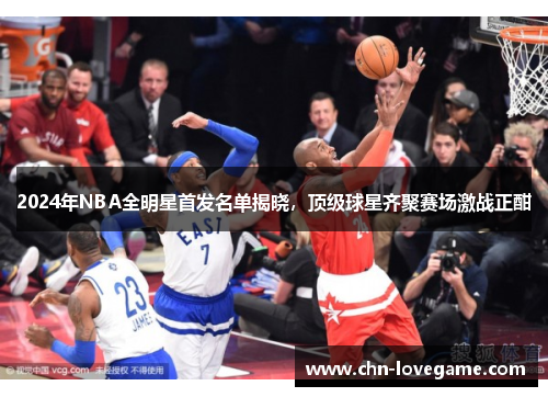 2024年NBA全明星首发名单揭晓，顶级球星齐聚赛场激战正酣